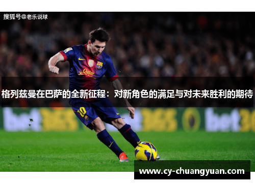 格列兹曼在巴萨的全新征程：对新角色的满足与对未来胜利的期待