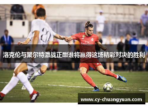 洛克伦与聚尔特激战正酣谁将赢得这场精彩对决的胜利