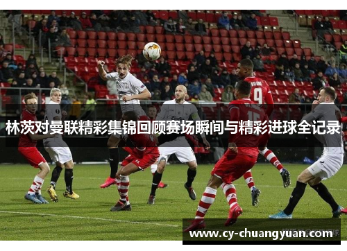 林茨对曼联精彩集锦回顾赛场瞬间与精彩进球全记录